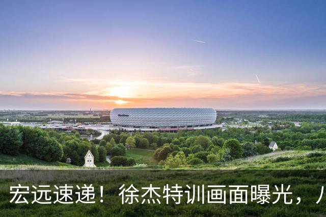 宏远速递！徐杰特训画面曝光，八冠功勋转投同曦，杜锋或签四年长约